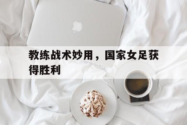教练战术妙用，国家女足获得胜利的简单介绍