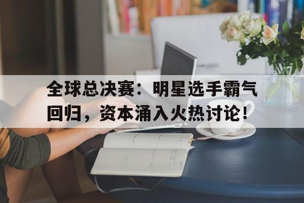 全球总决赛：明星选手霸气回归，资本涌入火热讨论！全球总决赛冠军是谁