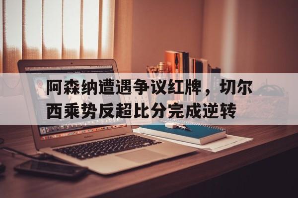 阿森纳遭遇争议红牌，切尔西乘势反超比分完成逆转